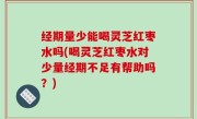 经期量少能喝灵芝红枣水吗(喝灵芝红枣水对少量经期不足有帮助吗？)