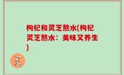 枸杞和灵芝熬水(枸杞灵芝熬水：美味又养生)