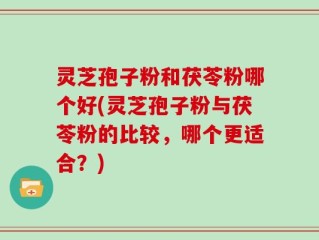 灵芝孢子粉和茯苓粉哪个好(灵芝孢子粉与茯苓粉的比较，哪个更适合？)