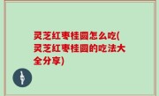 灵芝红枣桂圆怎么吃(灵芝红枣桂圆的吃法大全分享)