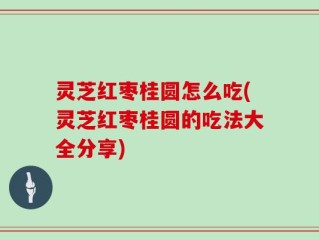 灵芝红枣桂圆怎么吃(灵芝红枣桂圆的吃法大全分享)