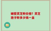 破壁灵芝粉价格？灵芝孢子粉多少钱一盒