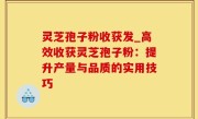 灵芝孢子粉收获发_高效收获灵芝孢子粉：提升产量与品质的实用技巧