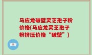 马应龙破壁灵芝孢子粉价格(马应龙灵芝孢子粉挤压价格“破壁”)