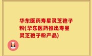 华东医药寿星灵芝孢子粉(华东医药推出寿星灵芝孢子粉产品)