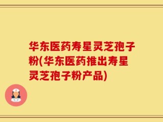 华东医药寿星灵芝孢子粉(华东医药推出寿星灵芝孢子粉产品)
