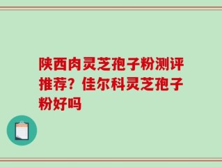 陕西肉灵芝孢子粉测评推荐？佳尔科灵芝孢子粉好吗