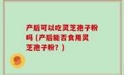 产后可以吃灵芝孢子粉吗 (产后能否食用灵芝孢子粉？)