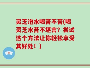 灵芝泡水喝苦不苦(喝灵芝水苦不堪言？尝试这个方法让你轻松享受其好处！)