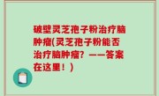 破壁灵芝孢子粉治疗脑肿瘤(灵芝孢子粉能否治疗脑肿瘤？——答案在这里！)