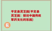 平定县灵芝园(平定县灵芝园：探访中国传统草药文化的乐园)