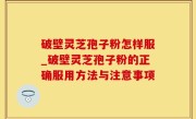 破壁灵芝孢子粉怎样服_破壁灵芝孢子粉的正确服用方法与注意事项