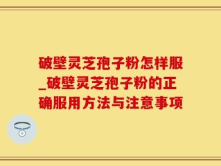 破壁灵芝孢子粉怎样服_破壁灵芝孢子粉的正确服用方法与注意事项