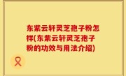 东紫云轩灵芝孢子粉怎样(东紫云轩灵芝孢子粉的功效与用法介绍)