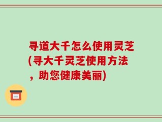 寻道大千怎么使用灵芝(寻大千灵芝使用方法，助您健康美丽)