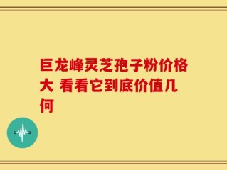 巨龙峰灵芝孢子粉价格大 看看它到底价值几何