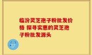 临汾灵芝孢子粉批发价格 探寻实惠的灵芝孢子粉批发源头