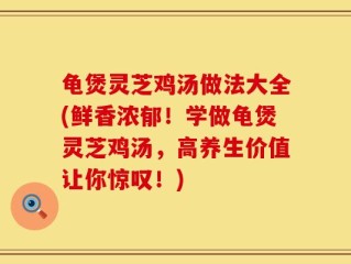 龟煲灵芝鸡汤做法大全(鲜香浓郁！学做龟煲灵芝鸡汤，高养生价值让你惊叹！)