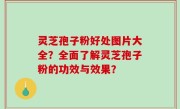 灵芝孢子粉好处图片大全？全面了解灵芝孢子粉的功效与效果？
