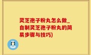 灵芝孢子粉丸怎么做_自制灵芝孢子粉丸的简易步骤与技巧)