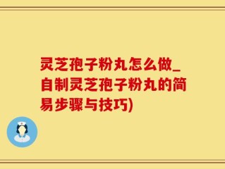 灵芝孢子粉丸怎么做_自制灵芝孢子粉丸的简易步骤与技巧)