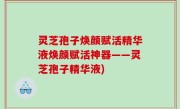 灵芝孢子焕颜赋活精华液焕颜赋活神器——灵芝孢子精华液)