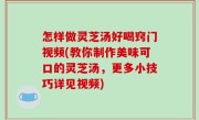 怎样做灵芝汤好喝窍门视频(教你制作美味可口的灵芝汤，更多小技巧详见视频)