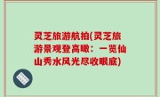 灵芝旅游航拍(灵芝旅游景观登高瞰：一览仙山秀水风光尽收眼底)