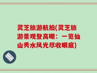 灵芝旅游航拍(灵芝旅游景观登高瞰：一览仙山秀水风光尽收眼底)