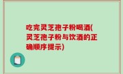 吃完灵芝孢子粉喝酒(灵芝孢子粉与饮酒的正确顺序提示)