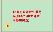 48岁可以吃野生灵芝吗(知否？48岁可食用野生灵芝)