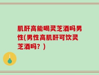 肌酐高能喝灵芝酒吗男性(男性高肌酐可饮灵芝酒吗？)