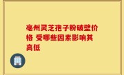 亳州灵芝孢子粉破壁价格 受哪些因素影响其高低