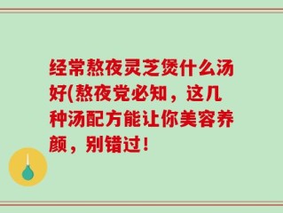 经常熬夜灵芝煲什么汤好(熬夜党必知，这几种汤配方能让你美容养颜，别错过！