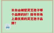长白山破壁灵芝孢子哪个品牌的好？探寻市场上最优质的灵芝孢子品牌？