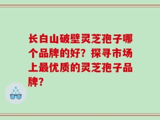 长白山破壁灵芝孢子哪个品牌的好？探寻市场上最优质的灵芝孢子品牌？