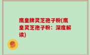 鹰皇牌灵芝孢子粉(鹰皇灵芝孢子粉：深度解读)