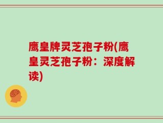 鹰皇牌灵芝孢子粉(鹰皇灵芝孢子粉：深度解读)
