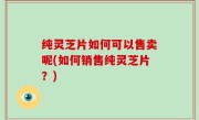 纯灵芝片如何可以售卖呢(如何销售纯灵芝片？)