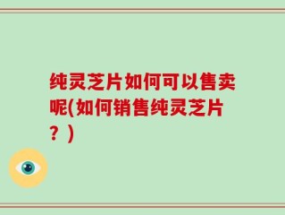 纯灵芝片如何可以售卖呢(如何销售纯灵芝片？)