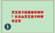 灵芝孢子胶囊推荐哪种？长白山灵芝孢子粉哪家正宗