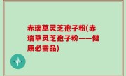 赤瑞草灵芝孢子粉(赤瑞草灵芝孢子粉——健康必需品)