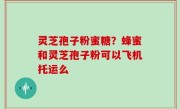 灵芝孢子粉蜜糖？蜂蜜和灵芝孢子粉可以飞机托运么