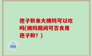 孢子粉来大姨妈可以吃吗(姨妈期间可否食用孢子粉？)
