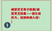 破壁灵芝袍子胶囊(破壁灵芝胶囊——强化抵抗力，抵御疾病入侵！)
