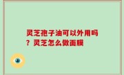灵芝孢子油可以外用吗？灵芝怎么做面膜
