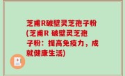 芝甫R破壁灵芝孢子粉(芝甫R 破壁灵芝孢子粉：提高免疫力，成就健康生活)