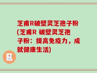 芝甫R破壁灵芝孢子粉(芝甫R 破壁灵芝孢子粉：提高免疫力，成就健康生活)