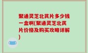 聚通灵芝北芪片多少钱一盒啊(聚通灵芝北芪片价格及购买攻略详解)