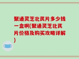 聚通灵芝北芪片多少钱一盒啊(聚通灵芝北芪片价格及购买攻略详解)